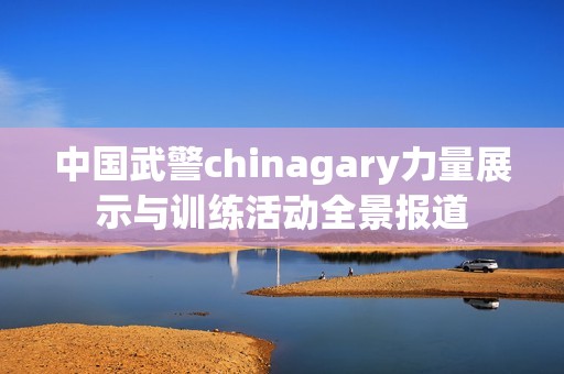 中国武警chinagary力量展示与训练活动全景报道