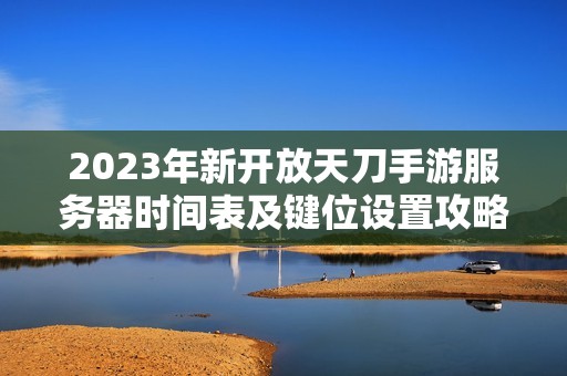 2023年新开放天刀手游服务器时间表及键位设置攻略