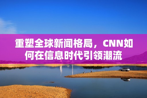 重塑全球新闻格局，CNN如何在信息时代引领潮流