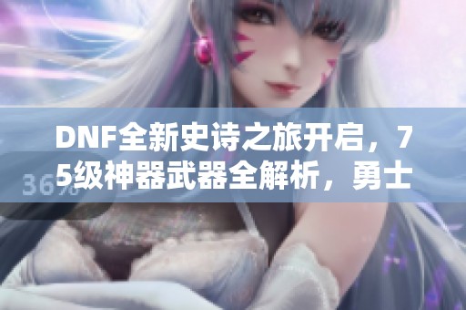 DNF全新史诗之旅开启，75级神器武器全解析，勇士们冒险再出发！