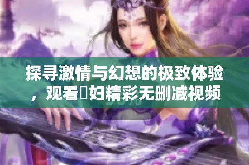 探寻激情与幻想的极致体验，观看婬妇精彩无删减视频