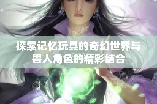 探索记忆玩具的奇幻世界与兽人角色的精彩结合