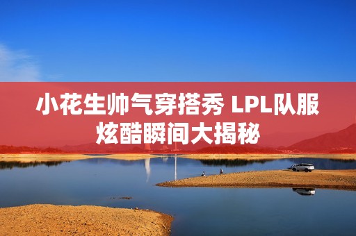 小花生帅气穿搭秀 LPL队服炫酷瞬间大揭秘