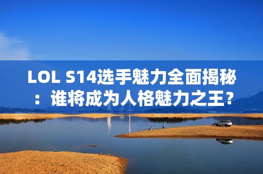 LOL S14选手魅力全面揭秘：谁将成为人格魅力之王？