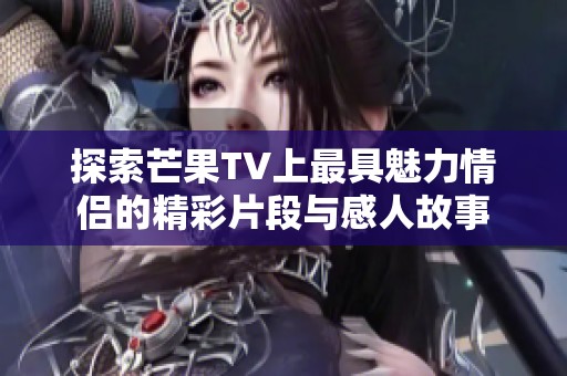 探索芒果TV上最具魅力情侣的精彩片段与感人故事