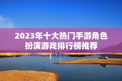 2023年十大热门手游角色扮演游戏排行榜推荐