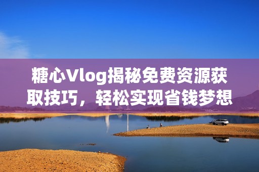 糖心Vlog揭秘免费资源获取技巧，轻松实现省钱梦想！