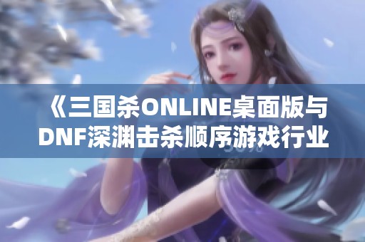 《三国杀ONLINE桌面版与DNF深渊击杀顺序游戏行业评测详解》