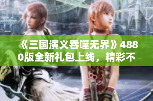 《三国演义吞噬无界》4880版全新礼包上线，精彩不容错过！