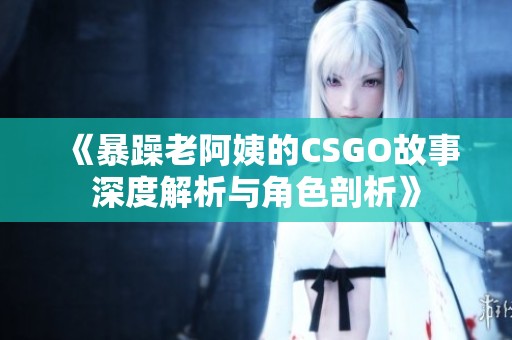 《暴躁老阿姨的CSGO故事深度解析与角色剖析》