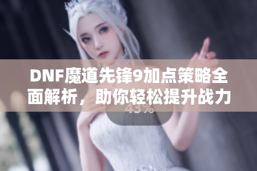 DNF魔道先锋9加点策略全面解析，助你轻松提升战力