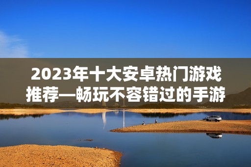 2023年十大安卓热门游戏推荐—畅玩不容错过的手游排行