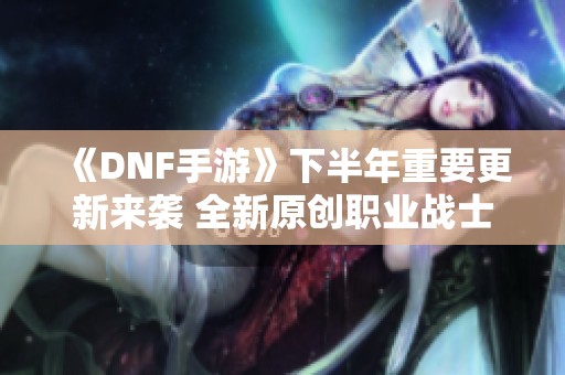 《DNF手游》下半年重要更新来袭 全新原创职业战士曝光