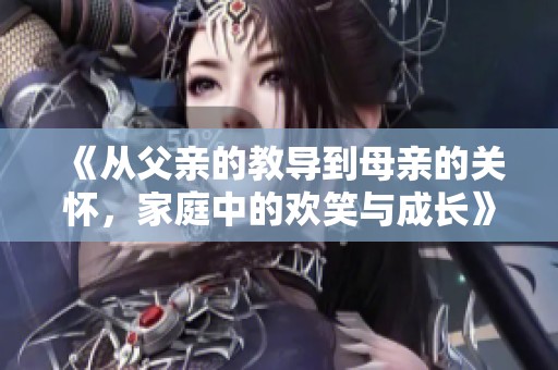 《从父亲的教导到母亲的关怀，家庭中的欢笑与成长》