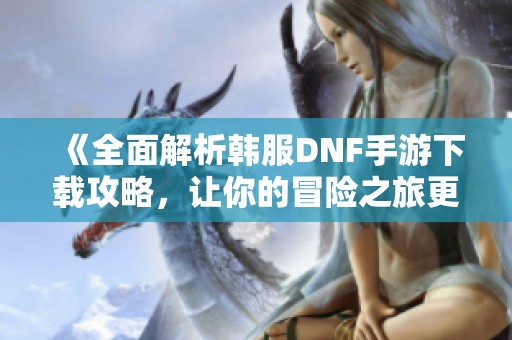 《全面解析韩服DNF手游下载攻略，让你的冒险之旅更加轻松》