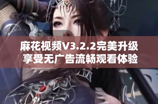 麻花视频V3.2.2完美升级 享受无广告流畅观看体验