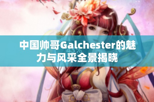 中国帅哥Galchester的魅力与风采全景揭晓