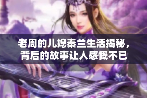 老周的儿媳秦兰生活揭秘，背后的故事让人感慨不已