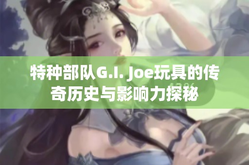 特种部队G.I. Joe玩具的传奇历史与影响力探秘