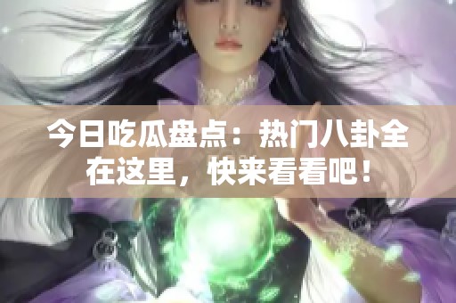 今日吃瓜盘点：热门八卦全在这里，快来看看吧！