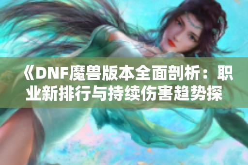 《DNF魔兽版本全面剖析：职业新排行与持续伤害趋势探讨》