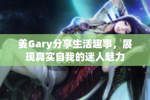 姜Gary分享生活趣事，展现真实自我的迷人魅力