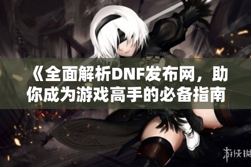 《全面解析DNF发布网，助你成为游戏高手的必备指南》