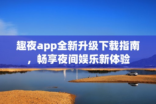 趣夜app全新升级下载指南，畅享夜间娱乐新体验