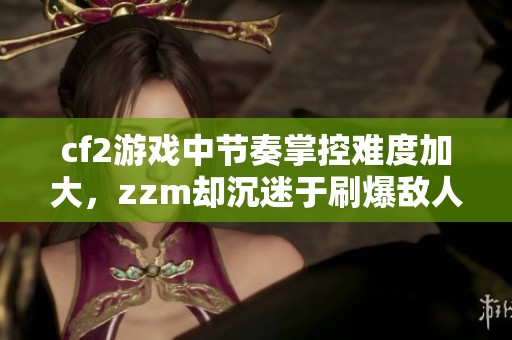 cf2游戏中节奏掌控难度加大，zzm却沉迷于刷爆敌人