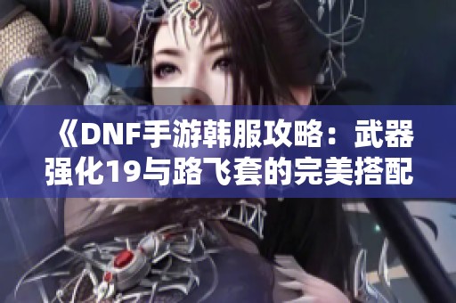 《DNF手游韩服攻略：武器强化19与路飞套的完美搭配》