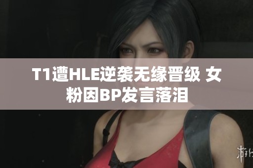 T1遭HLE逆袭无缘晋级 女粉因BP发言落泪