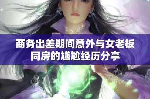 商务出差期间意外与女老板同房的尴尬经历分享