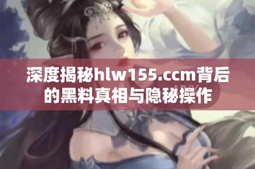 深度揭秘hlw155.ccm背后的黑料真相与隐秘操作