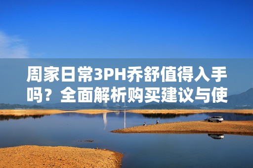 周家日常3PH乔舒值得入手吗？全面解析购买建议与使用体验