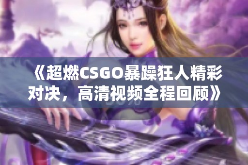 《超燃CSGO暴躁狂人精彩对决，高清视频全程回顾》