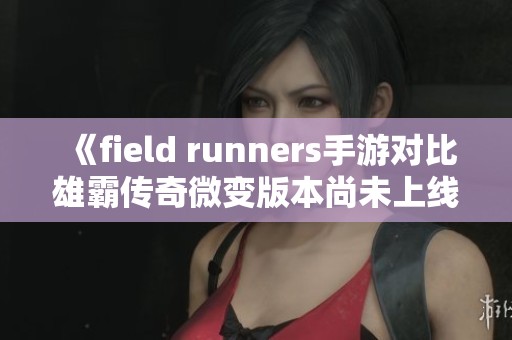 《field runners手游对比雄霸传奇微变版本尚未上线的影响分析》