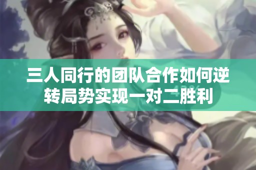 三人同行的团队合作如何逆转局势实现一对二胜利