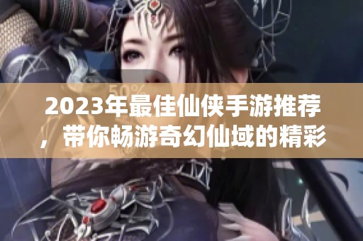 2023年最佳仙侠手游推荐，带你畅游奇幻仙域的精彩体验