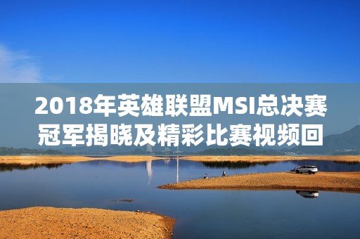 2018年英雄联盟MSI总决赛冠军揭晓及精彩比赛视频回顾