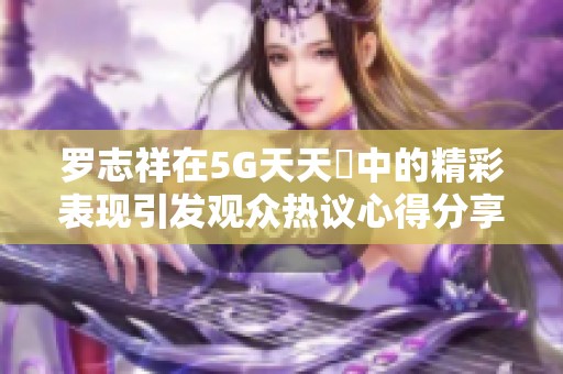 罗志祥在5G天天奭中的精彩表现引发观众热议心得分享