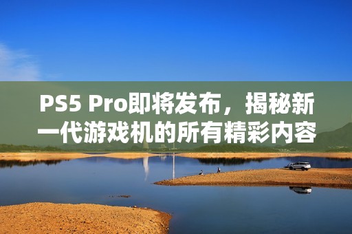 PS5 Pro即将发布，揭秘新一代游戏机的所有精彩内容