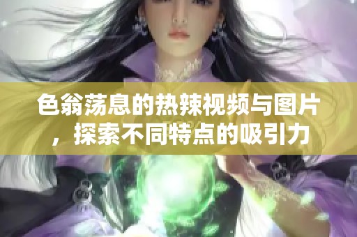 色翁荡息的热辣视频与图片，探索不同特点的吸引力