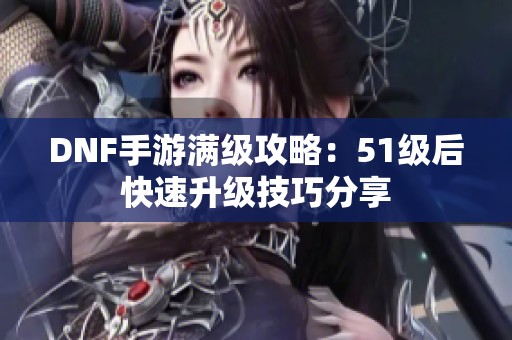 DNF手游满级攻略：51级后快速升级技巧分享