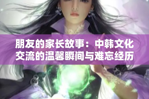 朋友的家长故事：中韩文化交流的温馨瞬间与难忘经历