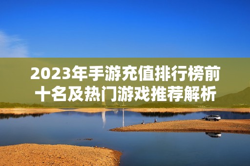 2023年手游充值排行榜前十名及热门游戏推荐解析