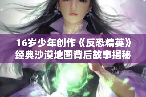 16岁少年创作《反恐精英》经典沙漠地图背后故事揭秘