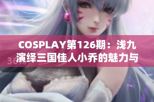 COSPLAY第126期：浅九演绎三国佳人小乔的魅力与智慧