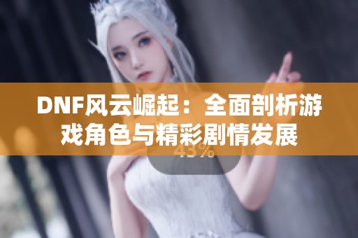 DNF风云崛起：全面剖析游戏角色与精彩剧情发展