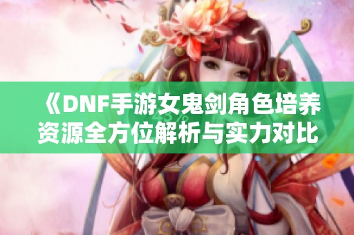 《DNF手游女鬼剑角色培养资源全方位解析与实力对比》