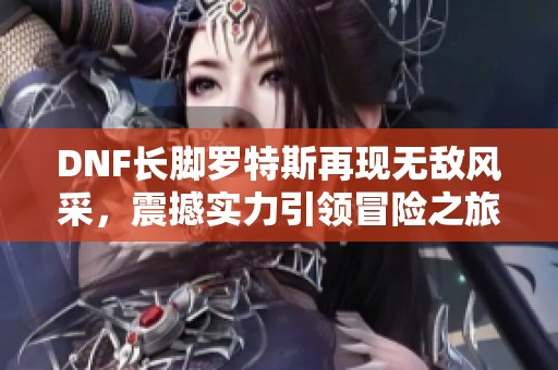 DNF长脚罗特斯再现无敌风采，震撼实力引领冒险之旅